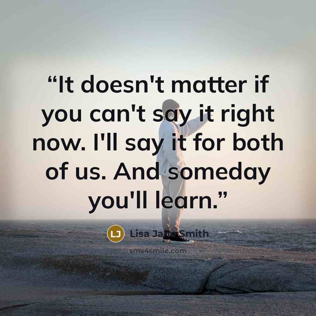 “It doesn't matter if you can't say it right now. I'll say it for both of us. And someday you'll learn.” quote by Lisa Jane Smith