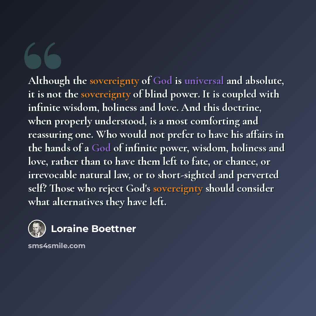 “Although the sovereignty of God is universal and absolute, it is not the sovereignty of blind power. It is coupled with infinite wisdom, holiness and love. And this doctrine, when properly understood, is a most comforting and reassuring one. Who would not prefer to have his affairs in the hands of…” quote by Loraine Boettner