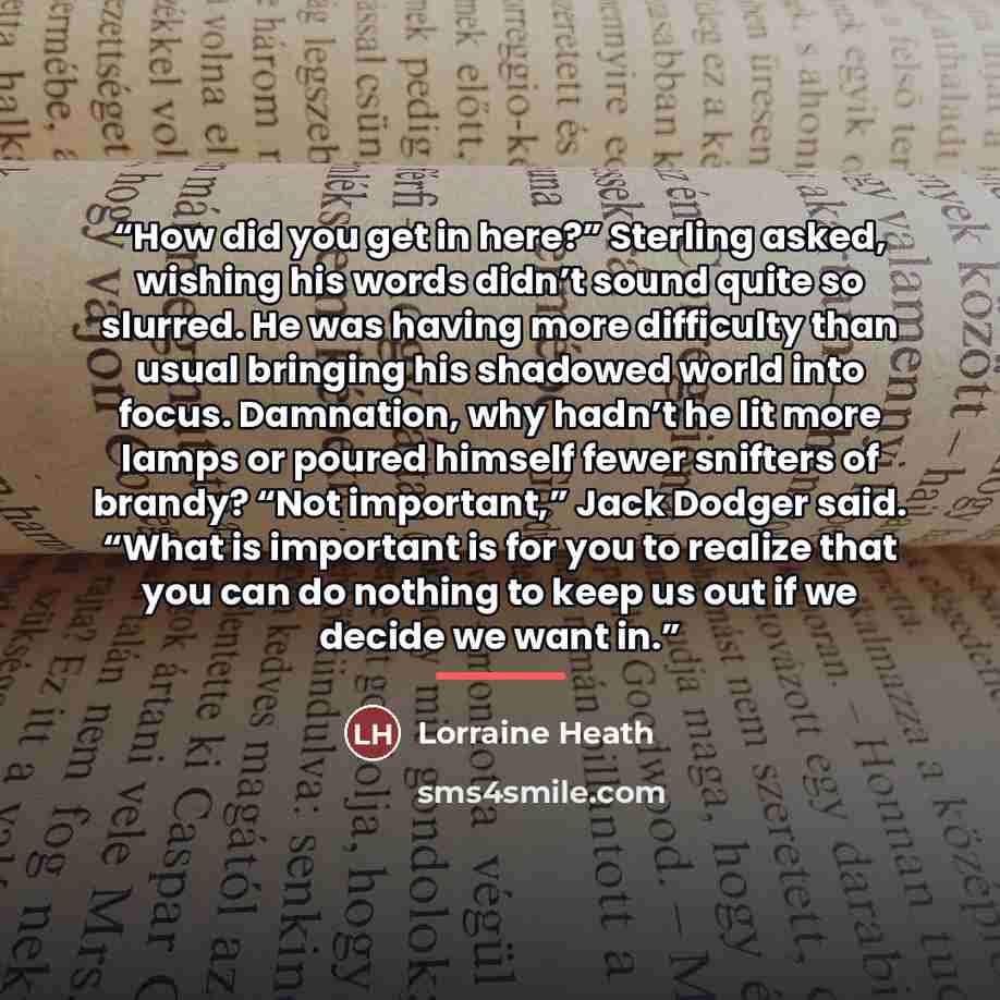 “How did you get in here?” Sterling asked, wishing his words didn’t sound quite so slurred. He was having more difficulty than usual bringing his shadowed world into focus. Damnation, why hadn’t he lit more lamps or poured himself fewer snifters of brandy? “Not important,” Jack Dodger said. “What…” quote by Lorraine Heath