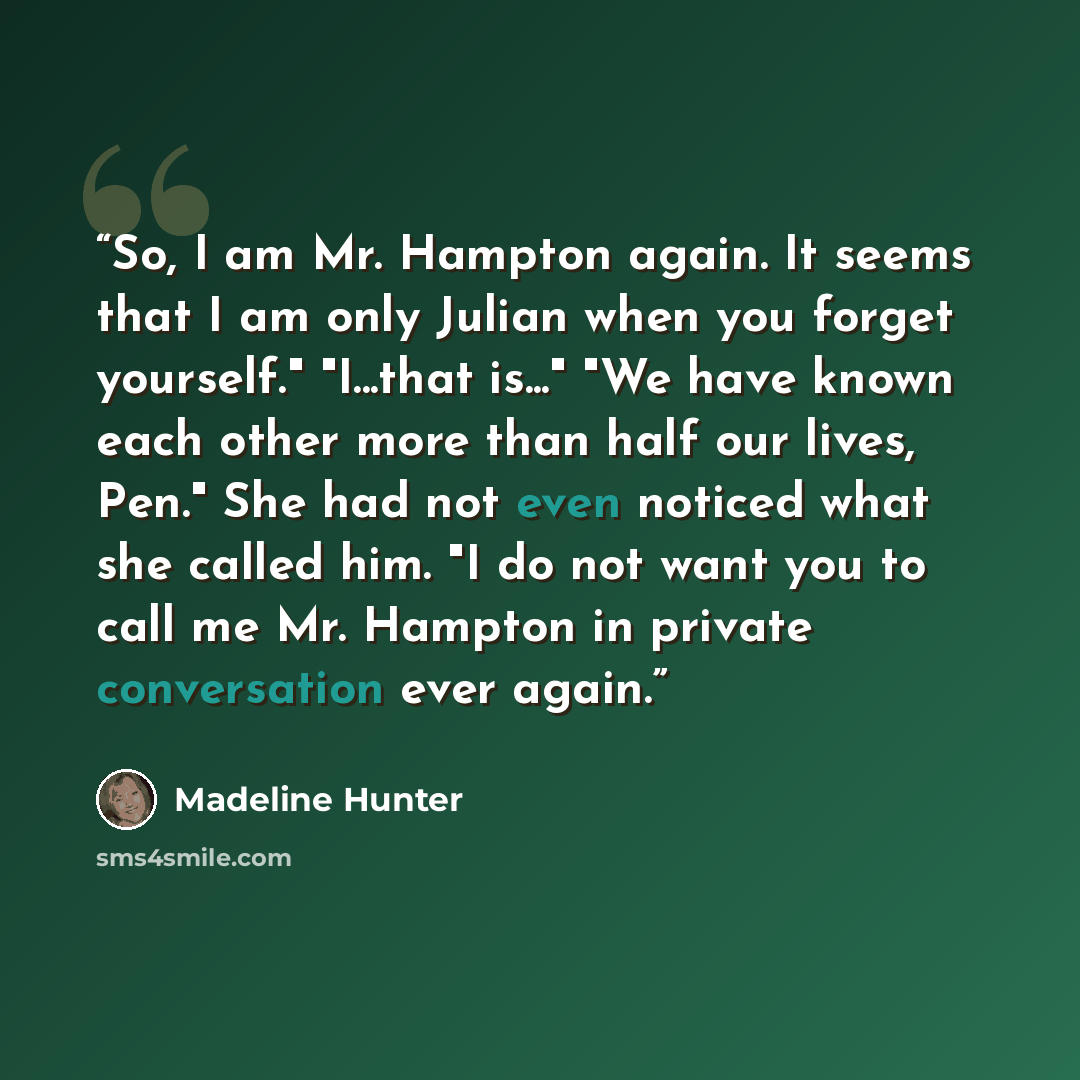 “So, I am Mr. Hampton again. It seems that I am only Julian when you forget yourself." "I...that is..." "We have known each other more than half our lives, Pen." She had not even noticed what she called him. "I do not want you to call me Mr. Hampton in private conversation ever again.” quote by Madeline Hunter