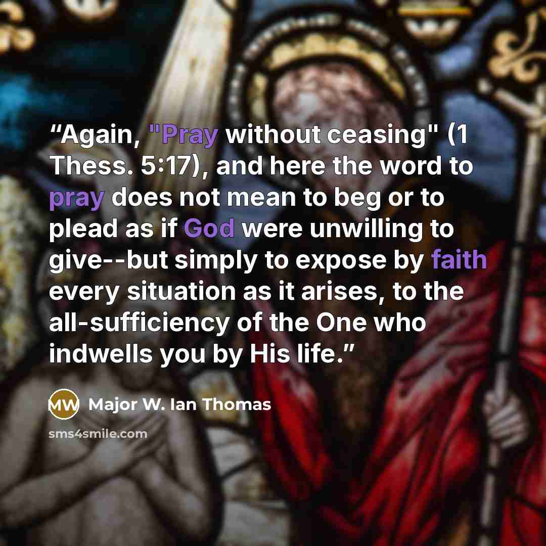 “Again, "Pray without ceasing" (1 Thess. 5:17), and here the word to pray does not mean to beg or to plead as if God were unwilling to give--but simply to expose by faith every situation as it arises, to the all-sufficiency of the One who indwells you by His life.” quote by Major W. Ian Thomas