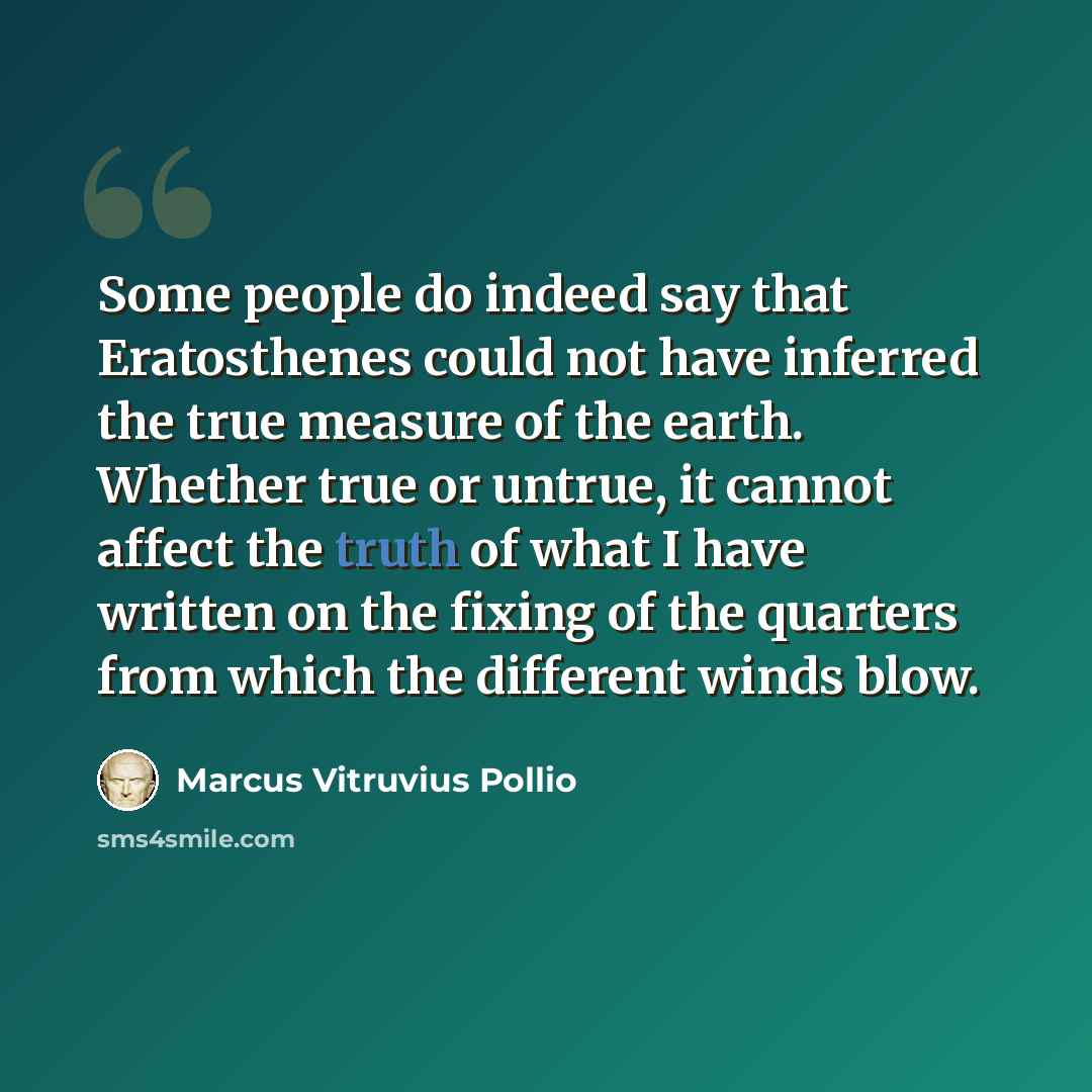 “Some people do indeed say that Eratosthenes could not have inferred the true measure of the earth. Whether true or untrue, it cannot affect the truth of what I have written on the fixing of the quarters from which the different winds blow.” quote by Marcus Vitruvius Pollio