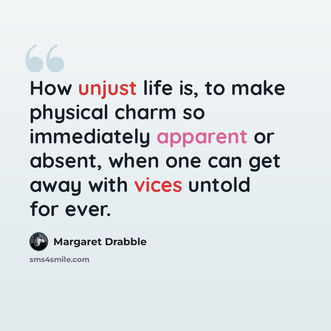 “How unjust life is, to make physical charm so immediately apparent or absent, when one can get away with vices untold for ever.” quote by Margaret Drabble