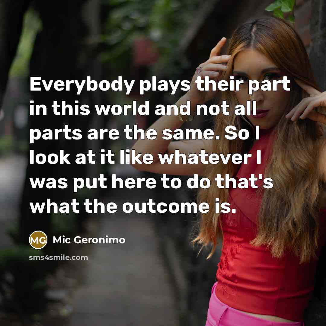 “Everybody plays their part in this world and not all parts are the same. So I look at it like whatever I was put here to do that's what the outcome is.” quote by Mic Geronimo