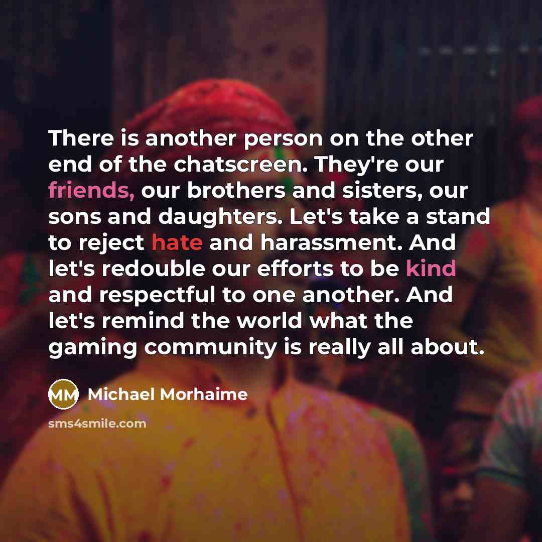 “There is another person on the other end of the chatscreen. They're our friends, our brothers and sisters, our sons and daughters. Let's take a stand to reject hate and harassment. And let's redouble our efforts to be kind and respectful to one another. And let's remind the world what the gaming…” quote by Michael Morhaime