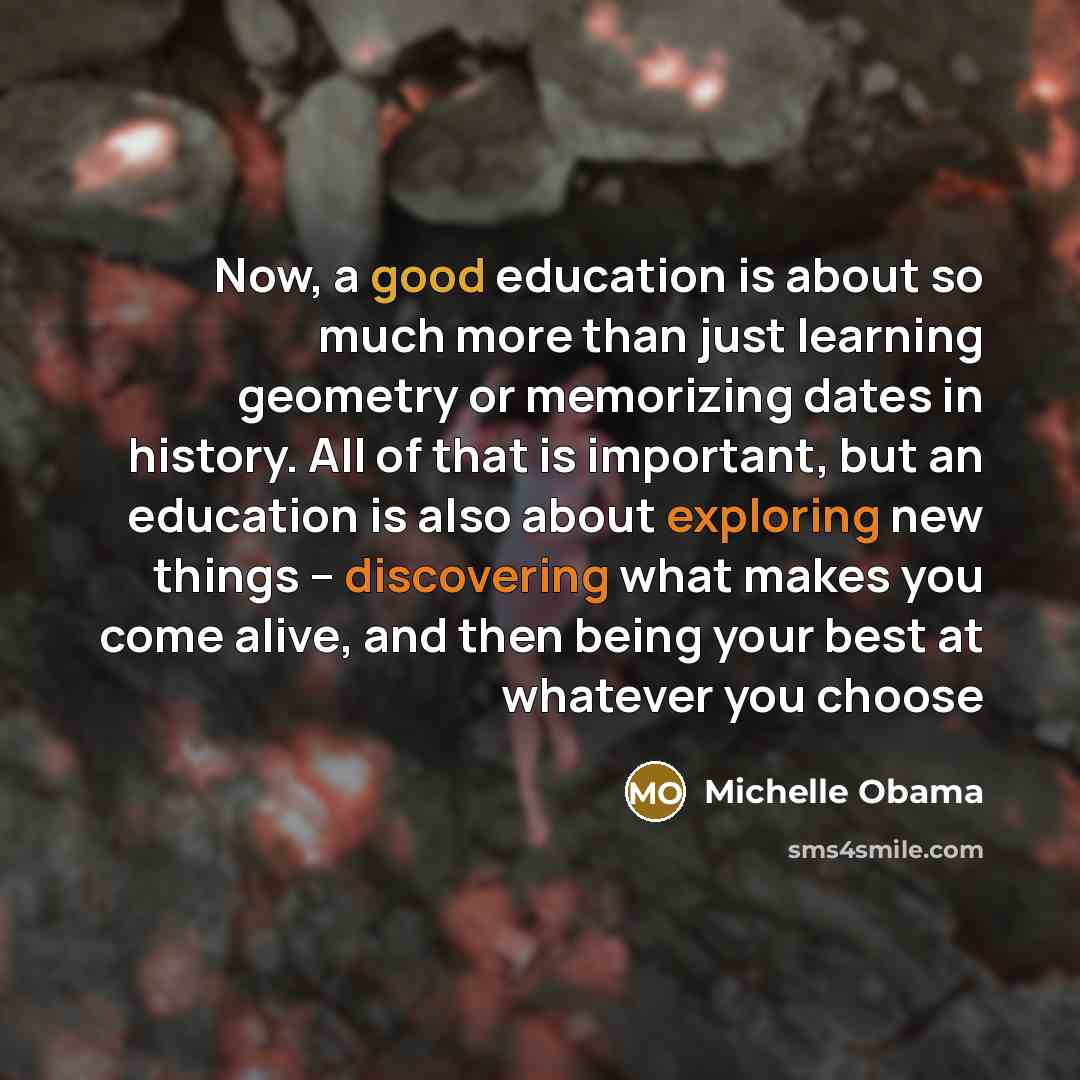 “Now, a good education is about so much more than just learning geometry or memorizing dates in history. All of that is important, but an education is also about exploring new things -- discovering what makes you come alive, and then being your best at whatever you choose” quote by Michelle Obama