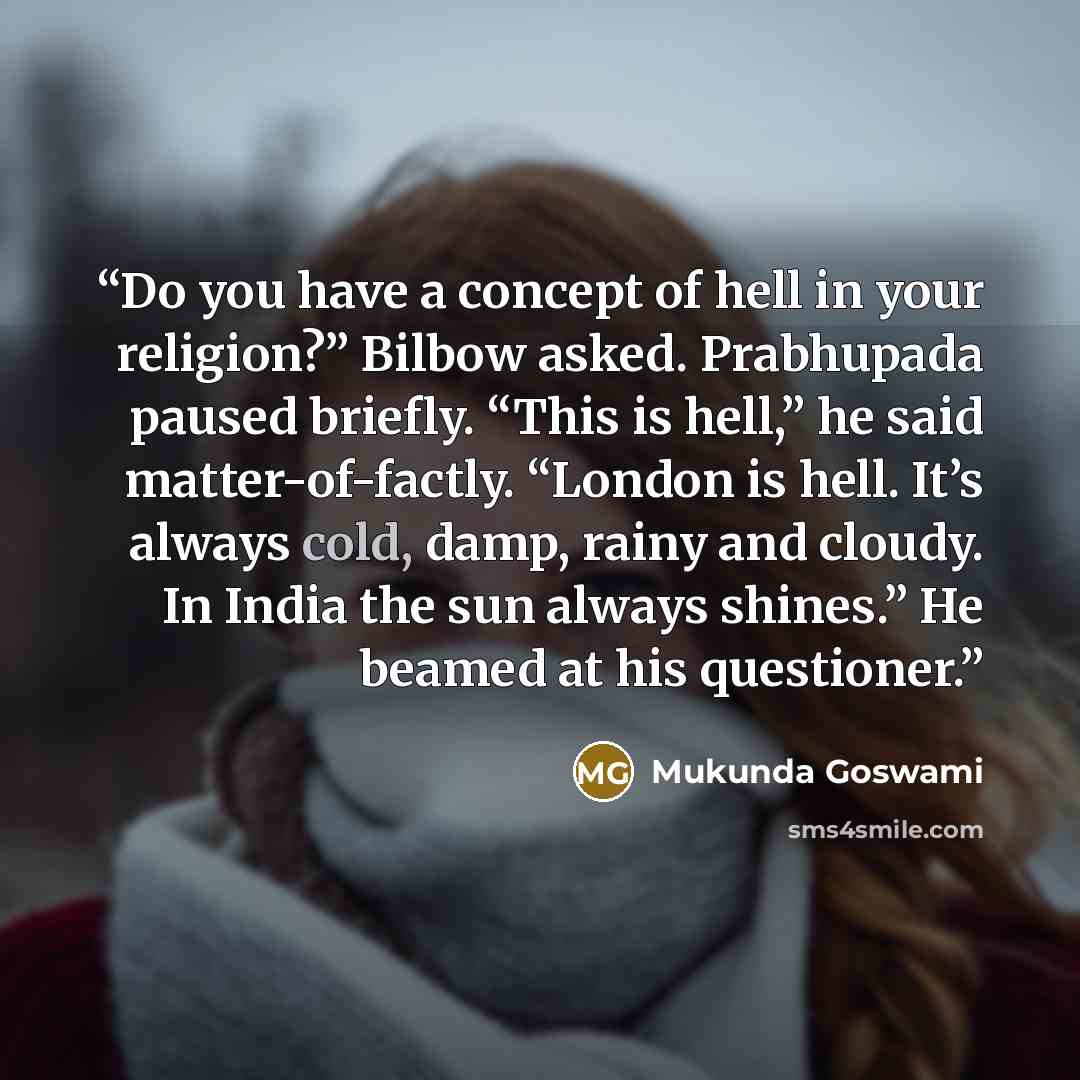 “Do you have a concept of hell in your religion?” Bilbow asked. Prabhupada paused briefly. “This is hell,” he said matter-of-factly. “London is hell. It’s always cold, damp, rainy and cloudy. In India the sun always shines.” He beamed at his questioner.” quote by Mukunda Goswami