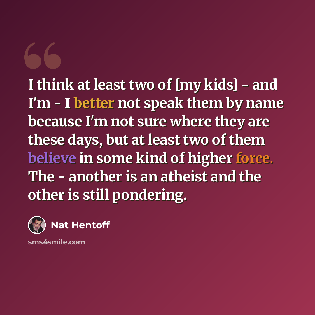 “I think at least two of [my kids] - and I'm - I better not speak them by name because I'm not sure where they are these days, but at least two of them believe in some kind of higher force. The - another is an atheist and the other is still pondering.” quote by Nat Hentoff