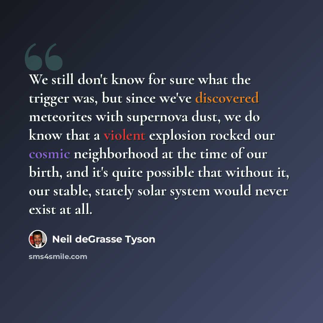 “We still don't know for sure what the trigger was, but since we've discovered meteorites with supernova dust, we do know that a violent explosion rocked our cosmic neighborhood at the time of our birth, and it's quite possible that without it, our stable, stately solar system would never exist at…” quote by Neil deGrasse Tyson