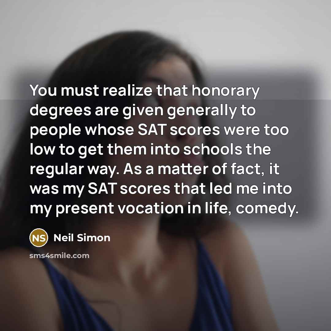 “You must realize that honorary degrees are given generally to people whose SAT scores were too low to get them into schools the regular way. As a matter of fact, it was my SAT scores that led me into my present vocation in life, comedy.” quote by Neil Simon