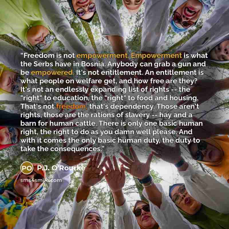 “Freedom is not empowerment. Empowerment is what the Serbs have in Bosnia. Anybody can grab a gun and be empowered. It's not entitlement. An entitlement is what people on welfare get, and how free are they? It's not an endlessly expanding list of rights -- the "right" to education, the "right" to…” quote by P.J. O'Rourke