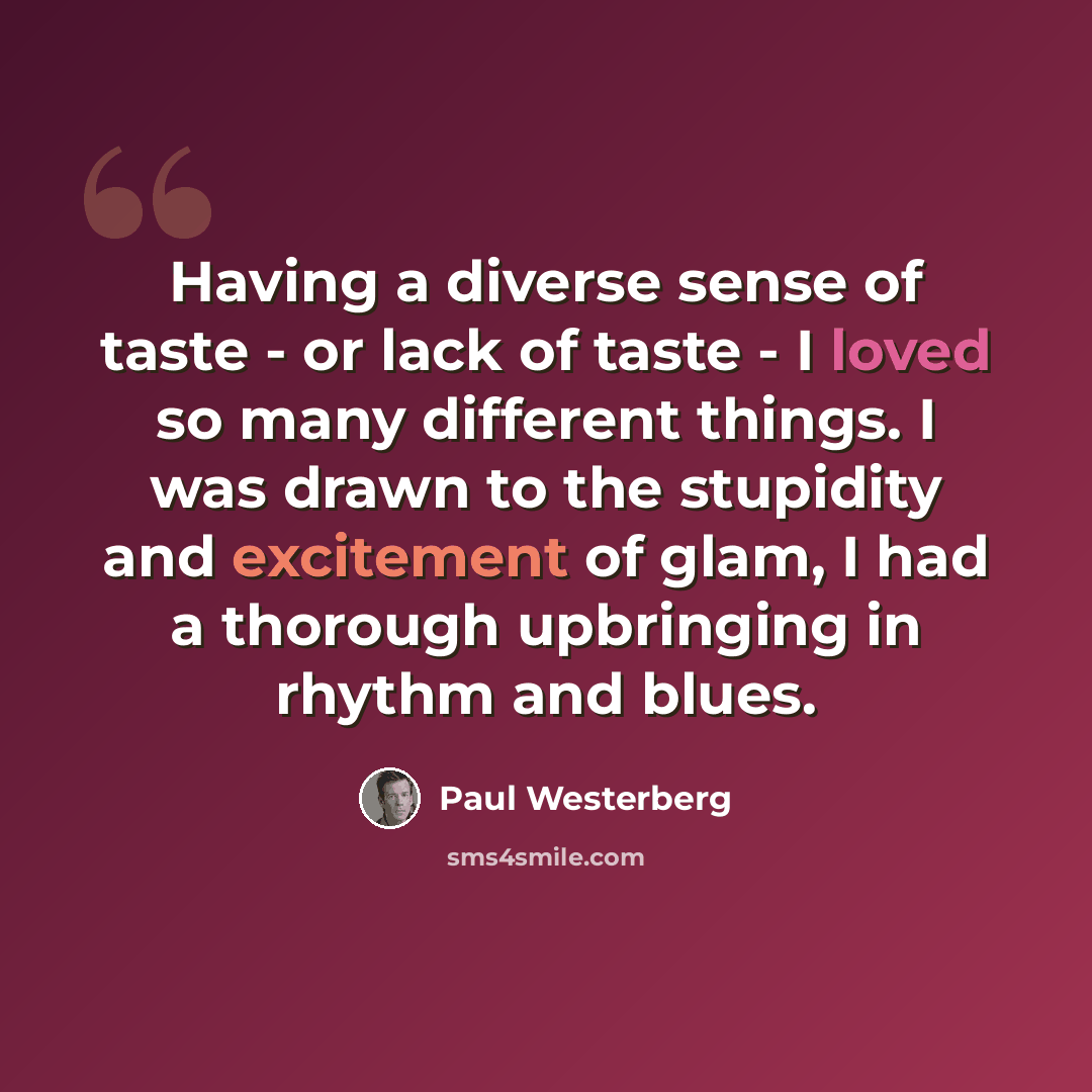 “Having a diverse sense of taste - or lack of taste - I loved so many different things. I was drawn to the stupidity and excitement of glam, I had a thorough upbringing in rhythm and blues.” quote by Paul Westerberg
