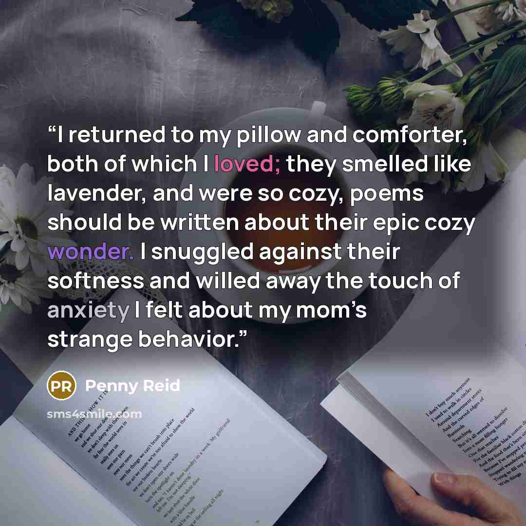 “I returned to my pillow and comforter, both of which I loved; they smelled like lavender, and were so cozy, poems should be written about their epic cozy wonder. I snuggled against their softness and willed away the touch of anxiety I felt about my mom’s strange behavior.” quote by Penny Reid