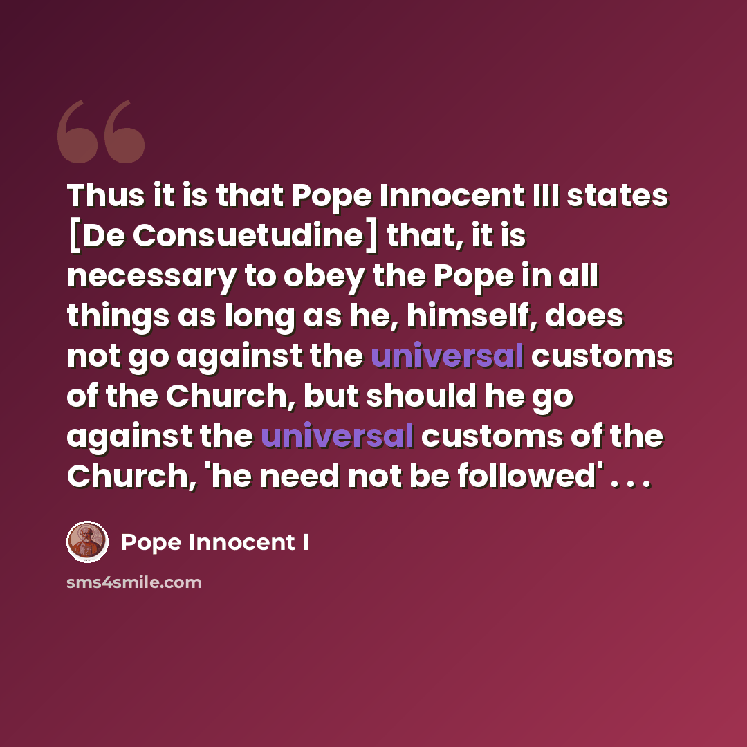 “Thus it is that Pope Innocent III states [De Consuetudine] that, it is necessary to obey the Pope in all things as long as he, himself, does not go against the universal customs of the Church, but should he go against the universal customs of the Church, 'he need not be followed' . . .” quote by Pope Innocent I