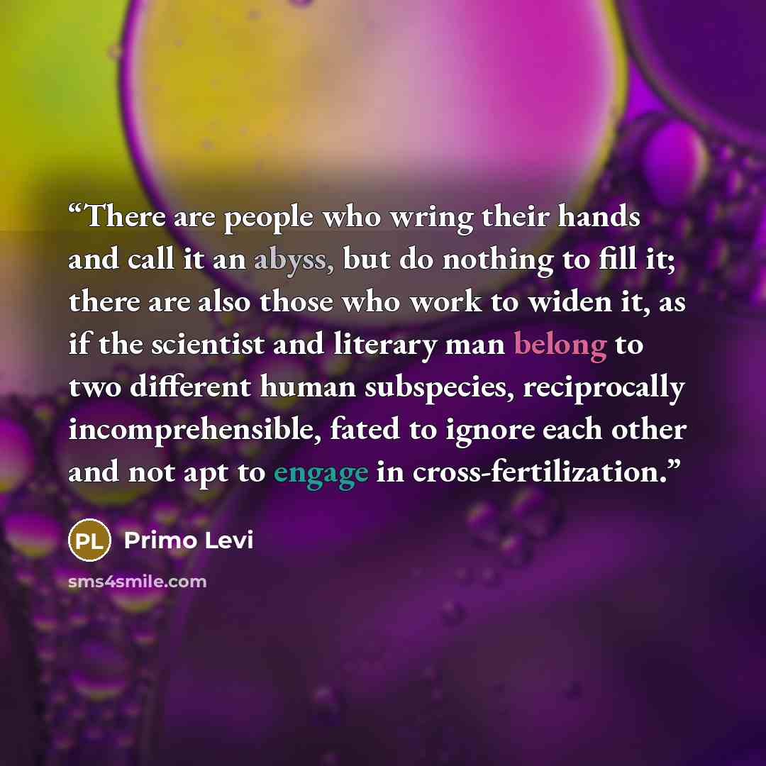 “There are people who wring their hands and call it an abyss, but do nothing to fill it; there are also those who work to widen it, as if the scientist and literary man belong to two different human subspecies, reciprocally incomprehensible, fated to ignore each other and not apt to engage in…” quote by primo levi