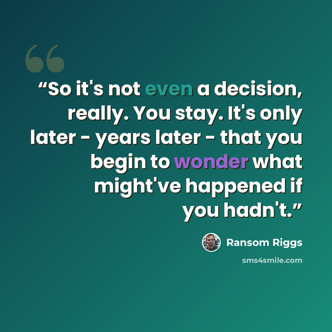 “So it's not even a decision, really. You stay. It's only later - years later - that you begin to wonder what might've happened if you hadn't.” quote by Ransom Riggs