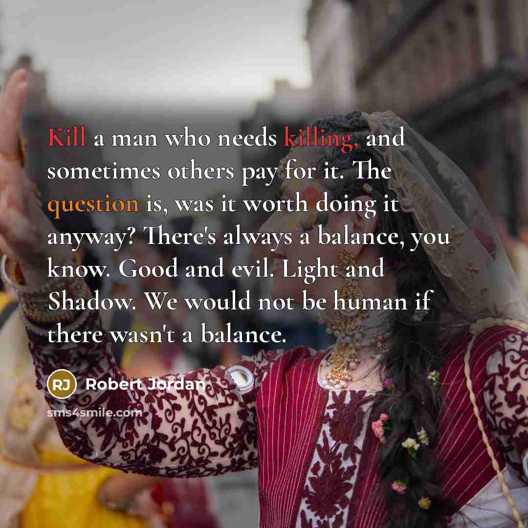“Kill a man who needs killing, and sometimes others pay for it. The question is, was it worth doing it anyway? There's always a balance, you know. Good and evil. Light and Shadow. We would not be human if there wasn't a balance.” quote by Robert Jordan