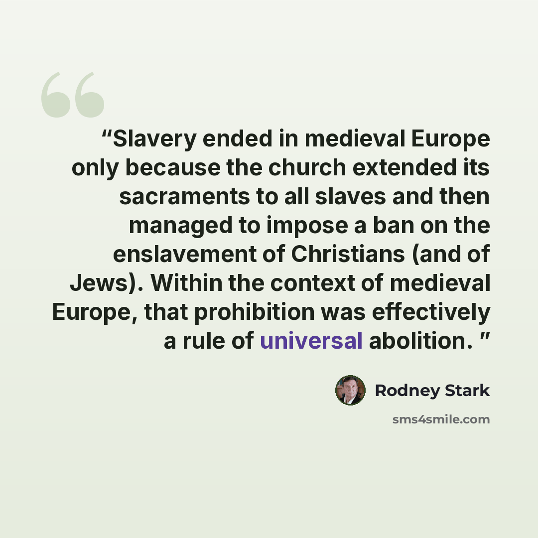 “Slavery ended in medieval Europe only because the church extended its sacraments to all slaves and then managed to impose a ban on the enslavement of Christians (and of Jews). Within the context of medieval Europe, that prohibition was effectively a rule of universal abolition.” quote by Rodney Stark