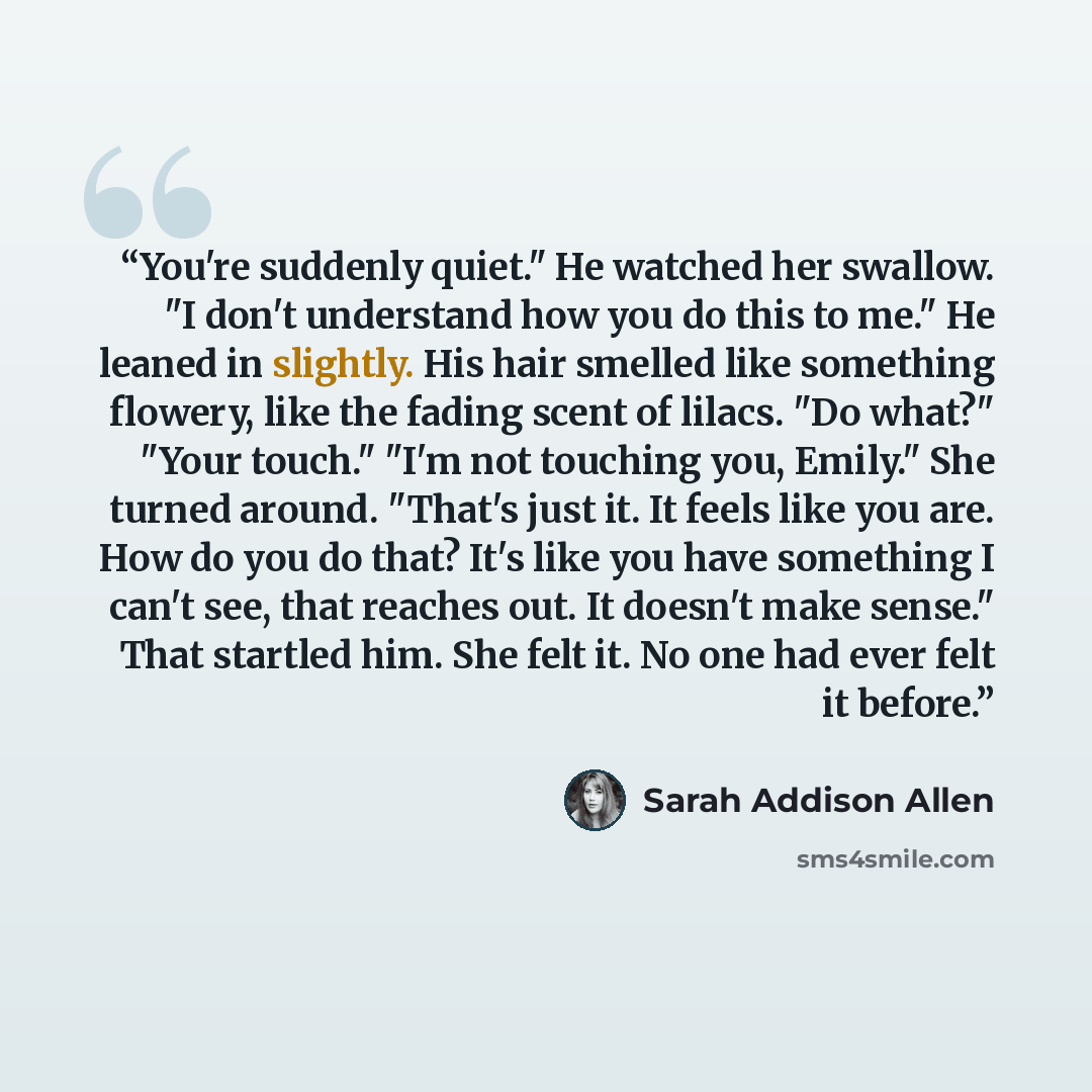 “You're suddenly quiet." He watched her swallow. "I don't understand how you do this to me." He leaned in slightly. His hair smelled like something flowery, like the fading scent of lilacs. "Do what?" "Your touch." "I'm not touching you, Emily." She turned around. "That's just it. It feels like you…” quote by Sarah Addison Allen