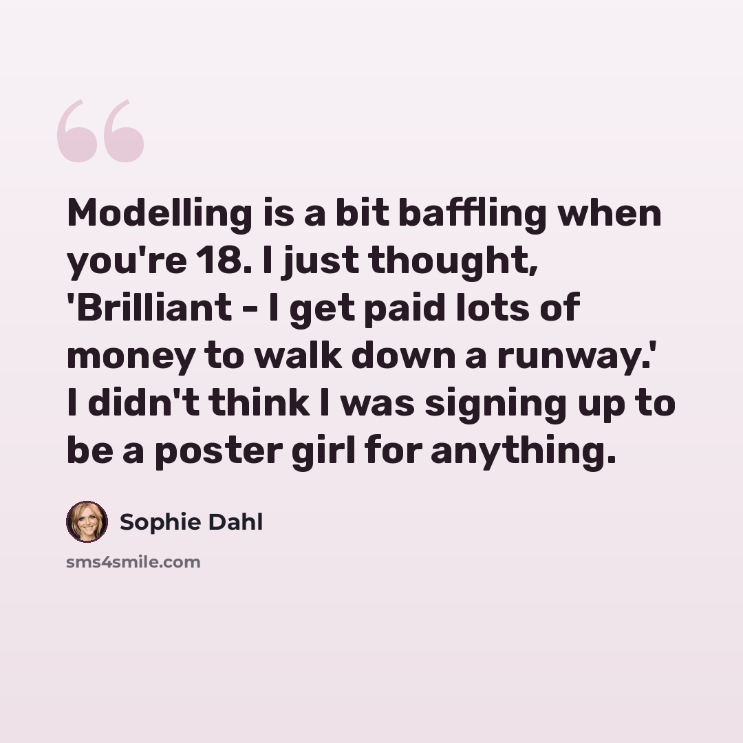 “Modelling is a bit baffling when you're 18. I just thought, 'Brilliant - I get paid lots of money to walk down a runway.' I didn't think I was signing up to be a poster girl for anything.” quote by Sophie Dahl