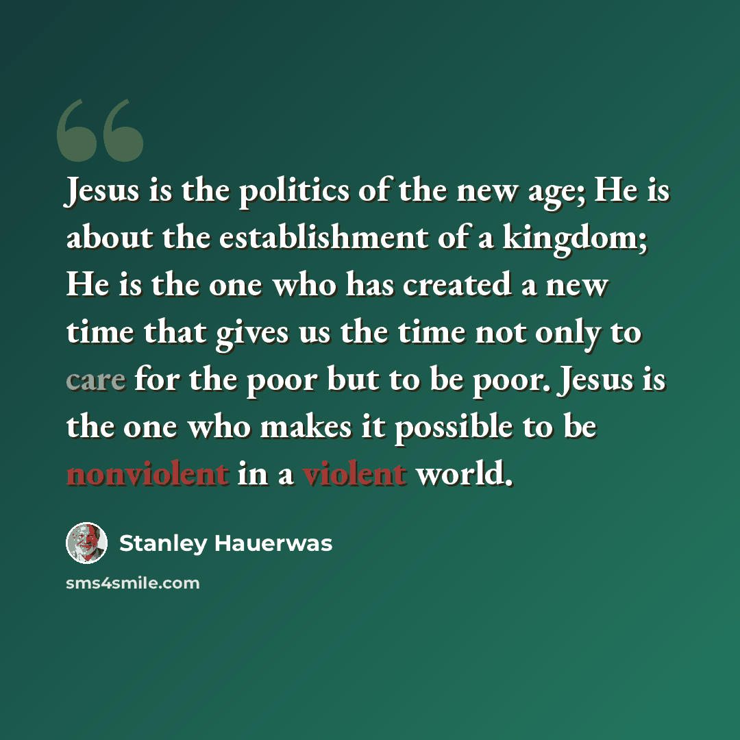 “Jesus is the politics of the new age; He is about the establishment of a kingdom; He is the one who has created a new time that gives us the time not only to care for the poor but to be poor. Jesus is the one who makes it possible to be nonviolent in a violent world.” quote by Stanley Hauerwas