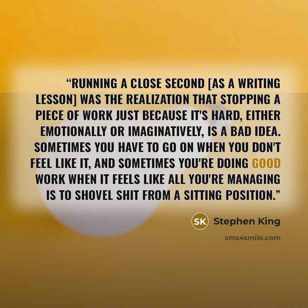 “Running a close second [as a writing lesson] was the realization that stopping a piece of work just because it's hard, either emotionally or imaginatively, is a bad idea. Sometimes you have to go on when you don't feel like it, and sometimes you're doing good work when it feels like all you're…” quote by Stephen King