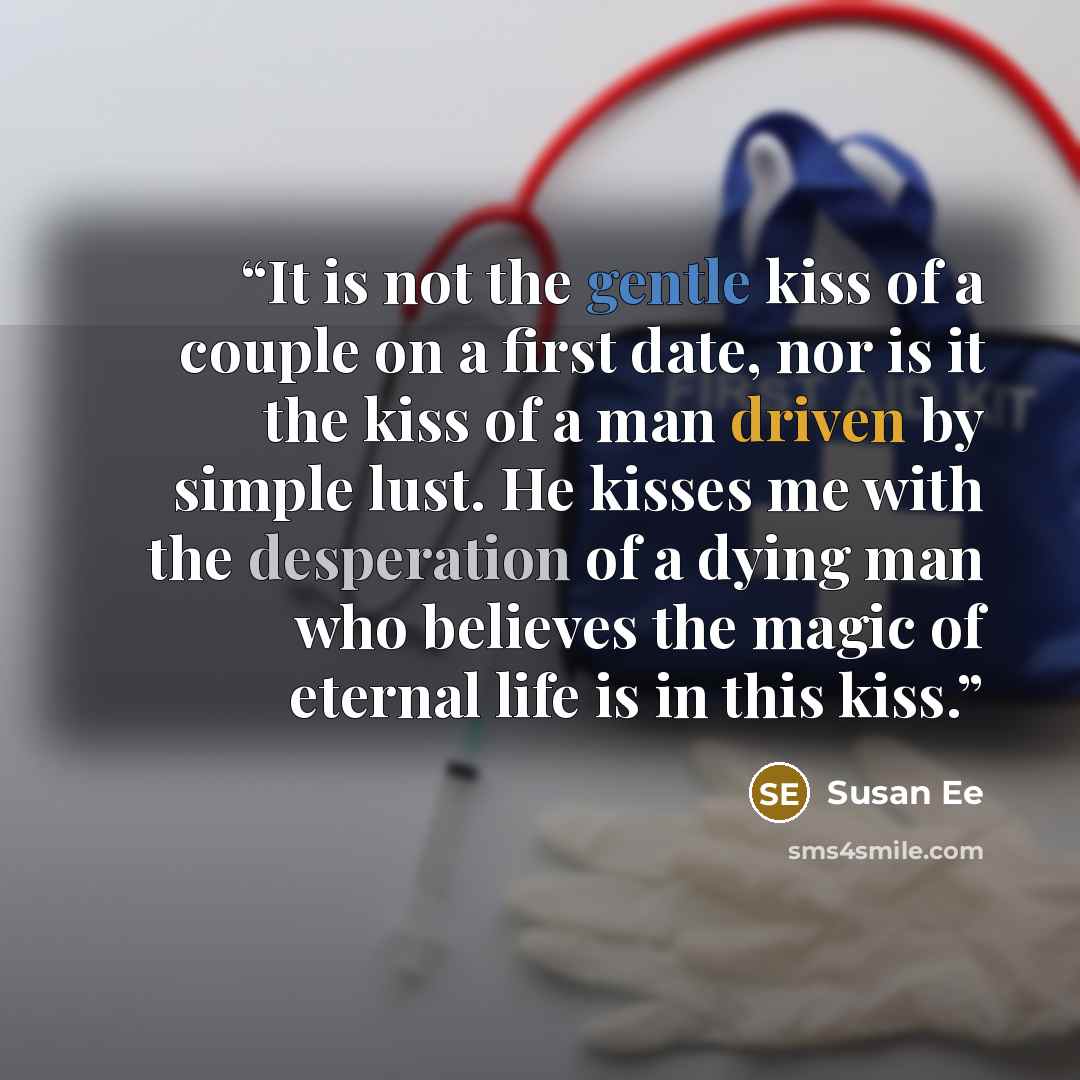 “It is not the gentle kiss of a couple on a first date, nor is it the kiss of a man driven by simple lust. He kisses me with the desperation of a dying man who believes the magic of eternal life is in this kiss.” quote by Susan Ee