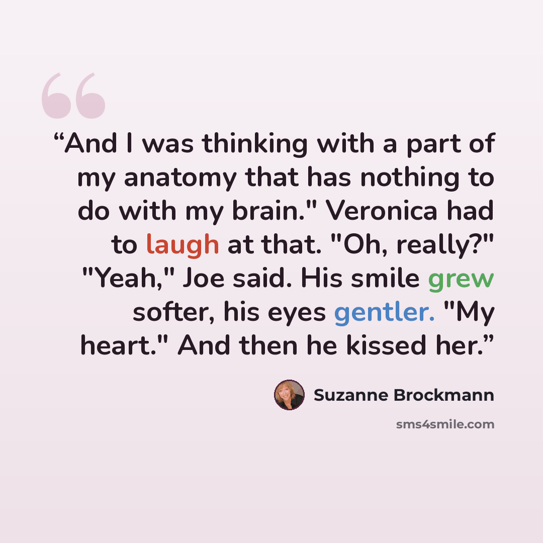 “And I was thinking with a part of my anatomy that has nothing to do with my brain." Veronica had to laugh at that. "Oh, really?" "Yeah," Joe said. His smile grew softer, his eyes gentler. "My heart." And then he kissed her.” quote by Suzanne Brockmann