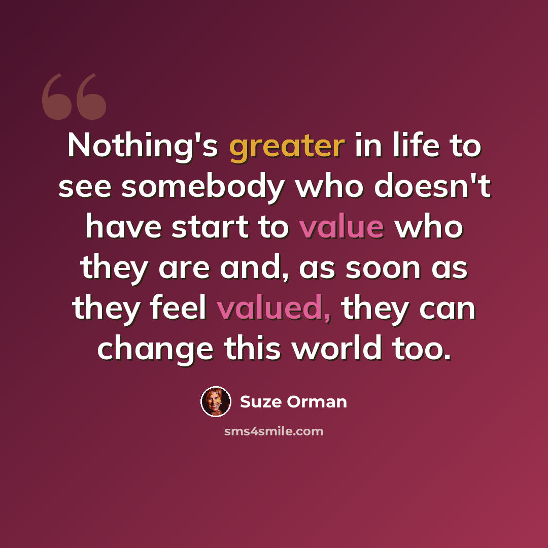 “Nothing's greater in life to see somebody who doesn't have start to value who they are and, as soon as they feel valued, they can change this world too.” quote by Suze Orman