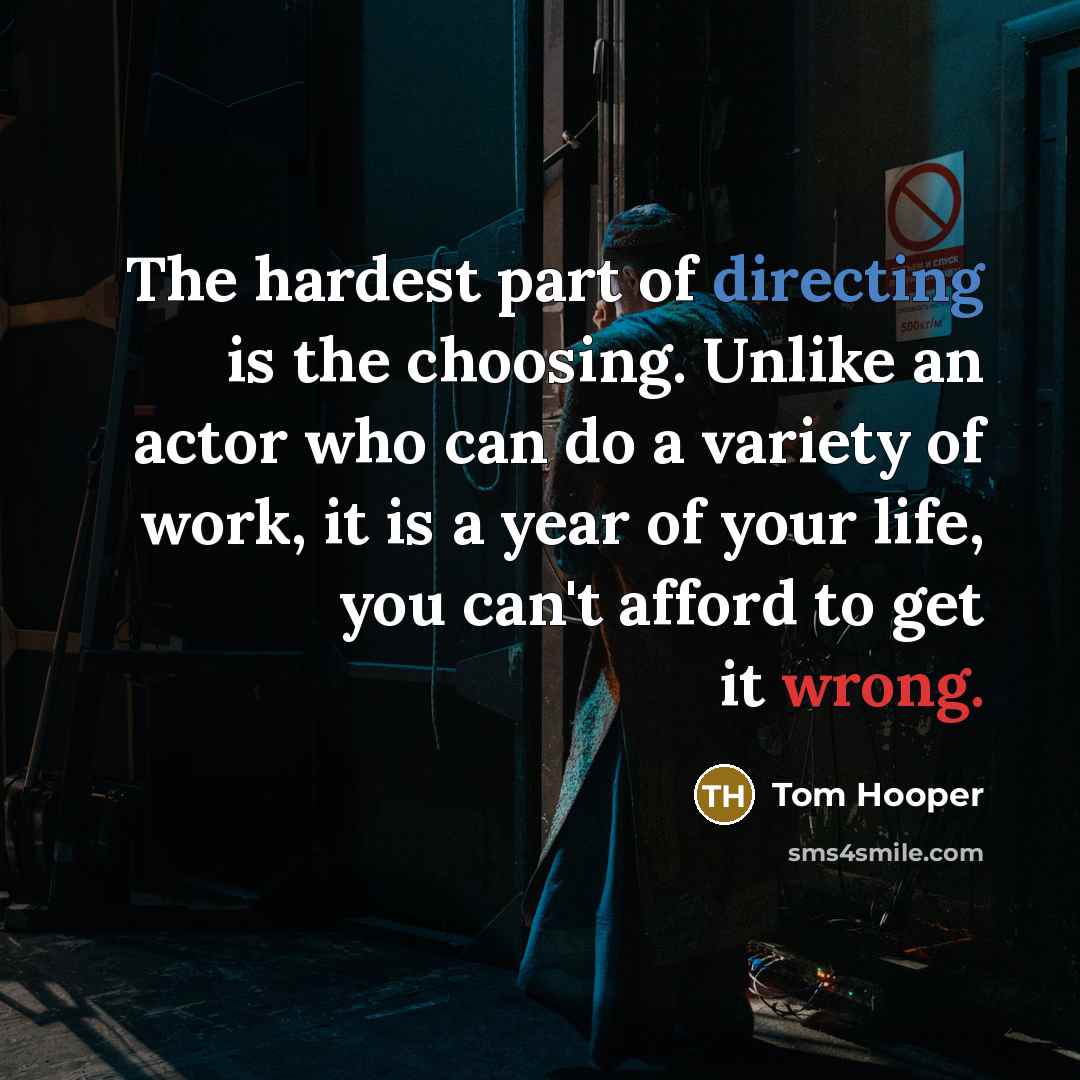 “The hardest part of directing is the choosing. Unlike an actor who can do a variety of work, it is a year of your life, you can't afford to get it wrong.” quote by Tom Hooper