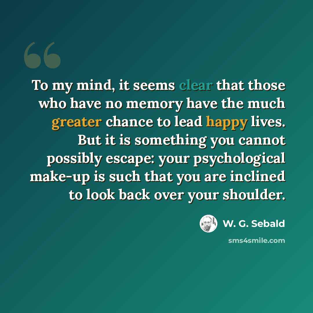 “To my mind, it seems clear that those who have no memory have the much greater chance to lead happy lives. But it is something you cannot possibly escape: your psychological make-up is such that you are inclined to look back over your shoulder.” quote by W. G. Sebald