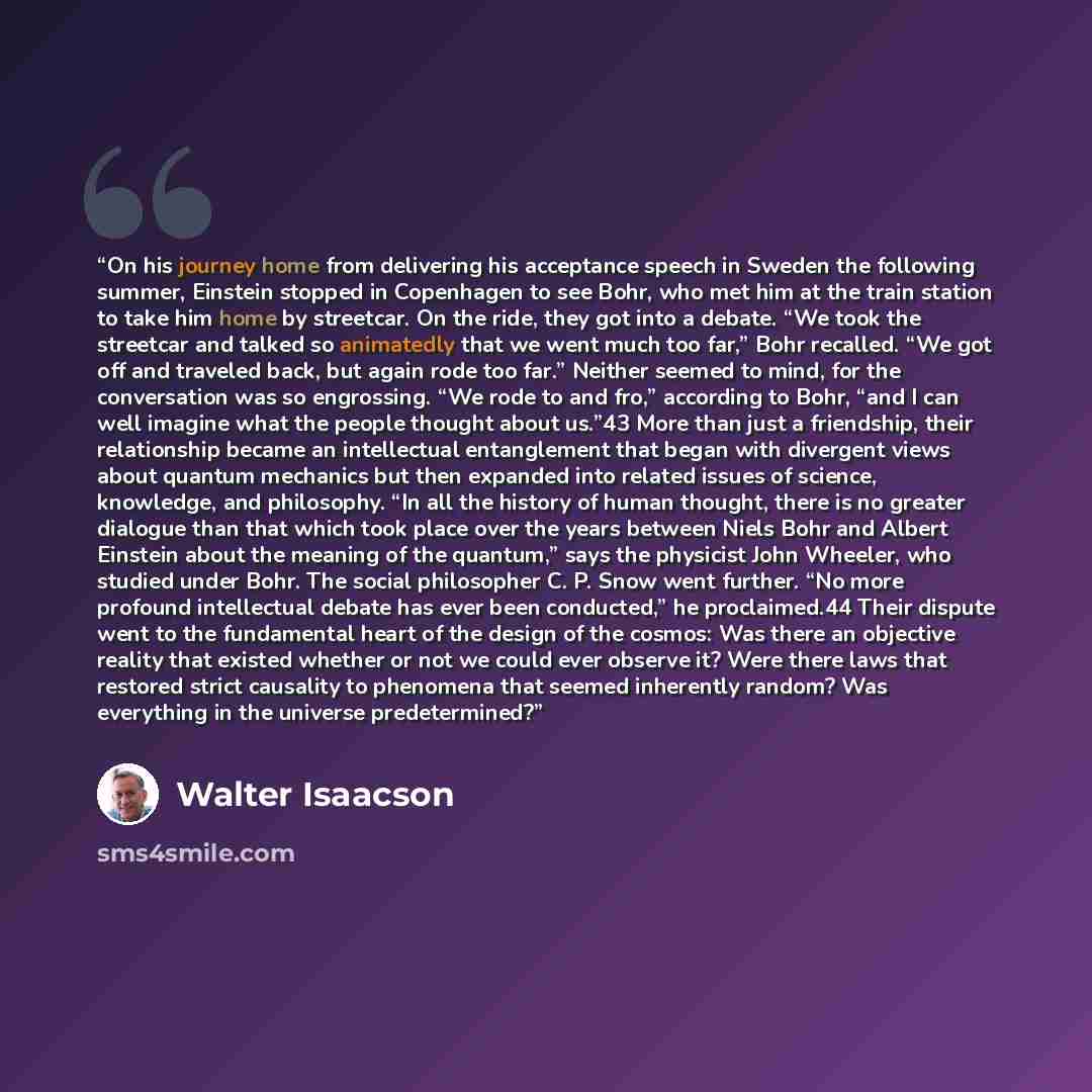 “On his journey home from delivering his acceptance speech in Sweden the following summer, Einstein stopped in Copenhagen to see Bohr, who met him at the train station to take him home by streetcar. On the ride, they got into a debate. “We took the streetcar and talked so animatedly that we went…” quote by Walter Isaacson