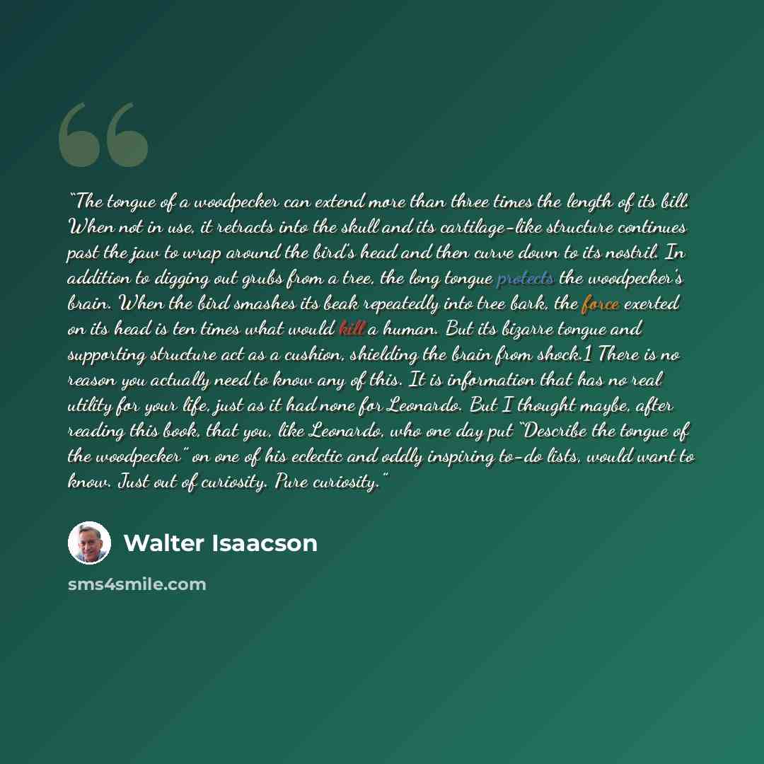 “The tongue of a woodpecker can extend more than three times the length of its bill. When not in use, it retracts into the skull and its cartilage-like structure continues past the jaw to wrap around the bird’s head and then curve down to its nostril. In addition to digging out grubs from a tree…” quote by Walter Isaacson