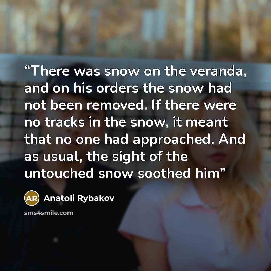 “There was snow on the veranda, and on his orders the snow had not been removed. If there were no tracks in the snow, it meant that no one had approached. And as usual, the sight of the untouched snow soothed him” quote by Anatoli Rybakov