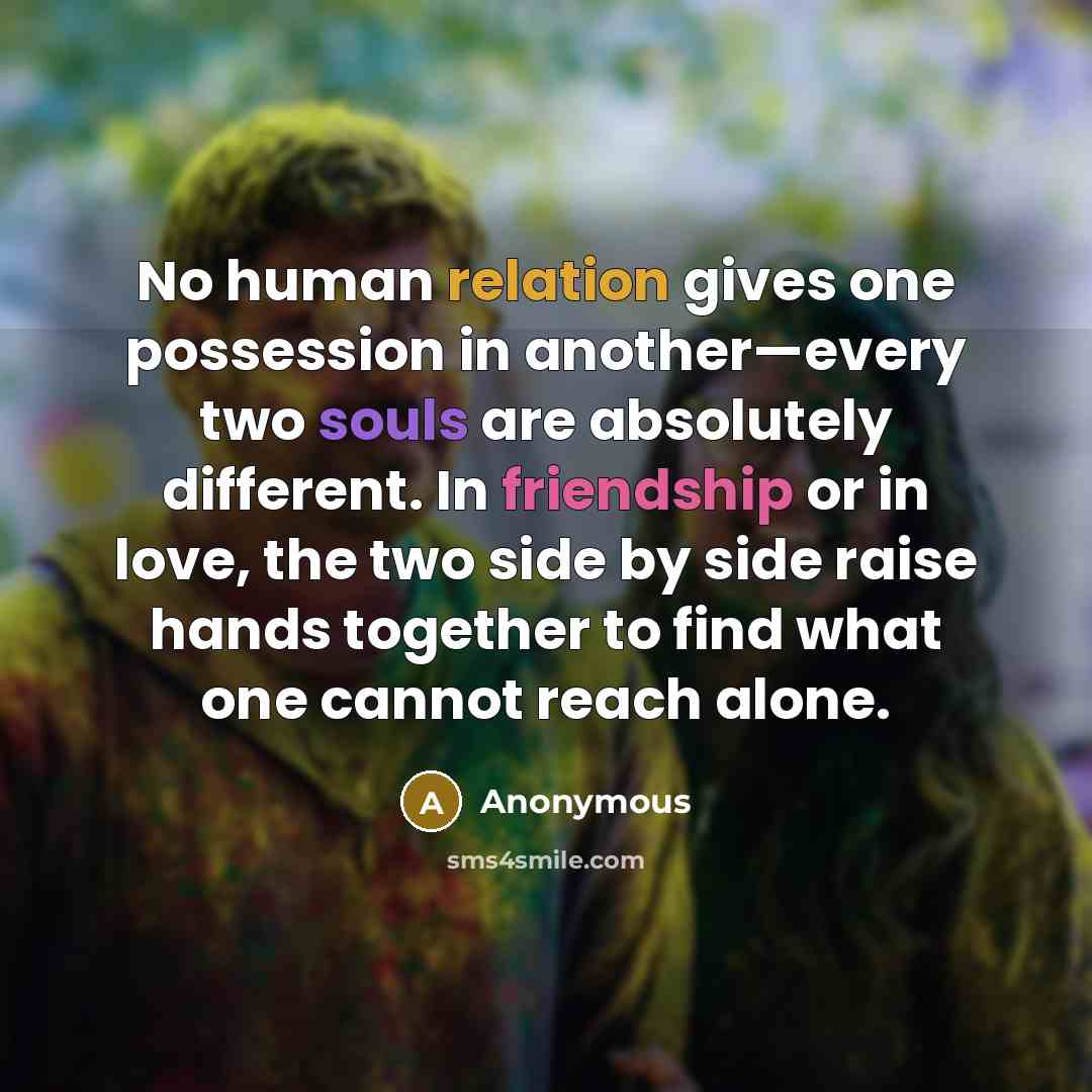 “No human relation gives one possession in another—every two souls are absolutely different. In friendship or in love, the two side by side raise hands together to find what one cannot reach alone.” quote by Anonymous