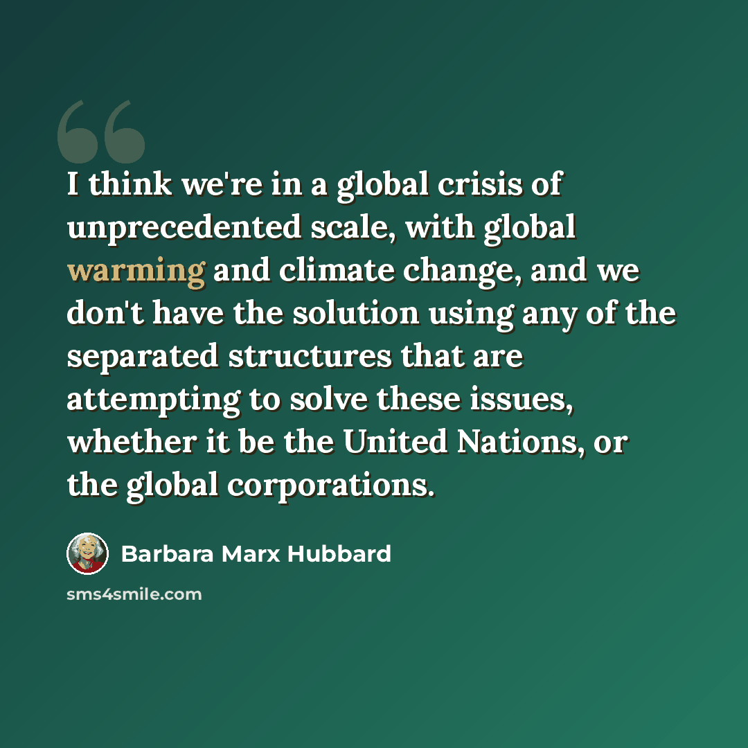 “I think we're in a global crisis of unprecedented scale, with global warming and climate change, and we don't have the solution using any of the separated structures that are attempting to solve these issues, whether it be the United Nations, or the global corporations.” quote by Barbara Marx Hubbard