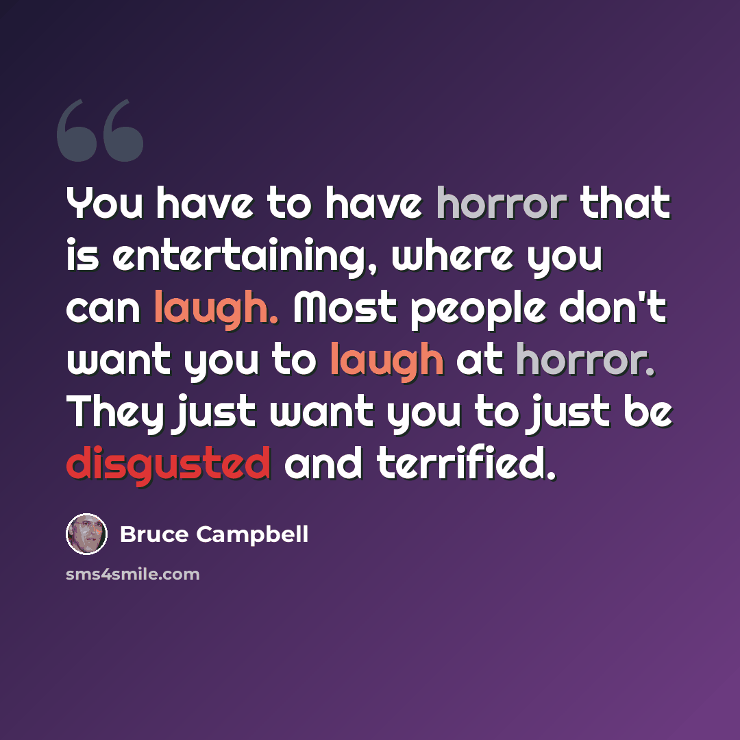 “You have to have horror that is entertaining, where you can laugh. Most people don't want you to laugh at horror. They just want you to just be disgusted and terrified.” quote by Bruce Campbell