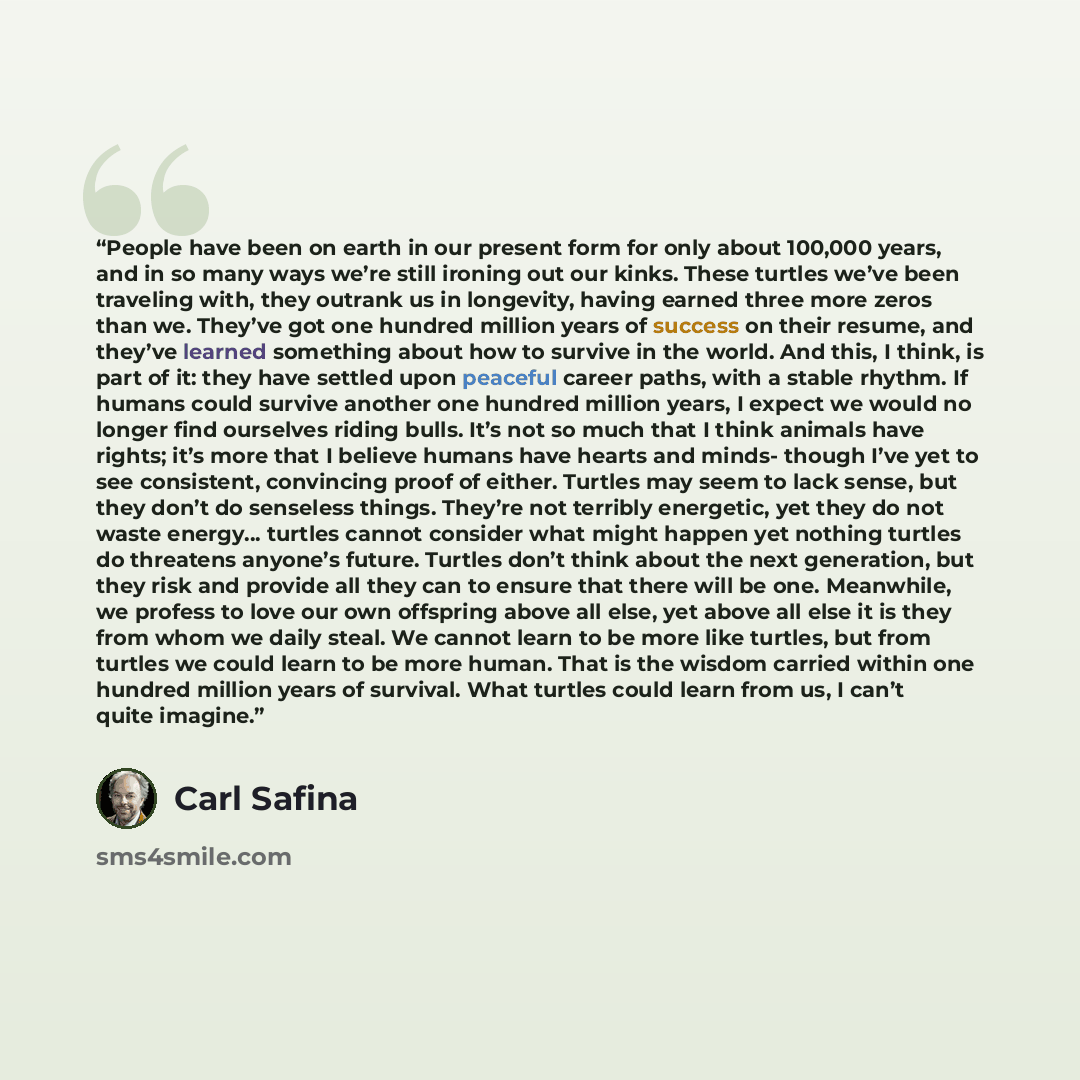 “People have been on earth in our present form for only about 100,000 years, and in so many ways we’re still ironing out our kinks. These turtles we’ve been traveling with, they outrank us in longevity, having earned three more zeros than we. They’ve got one hundred million years of success on…” quote by Carl Safina