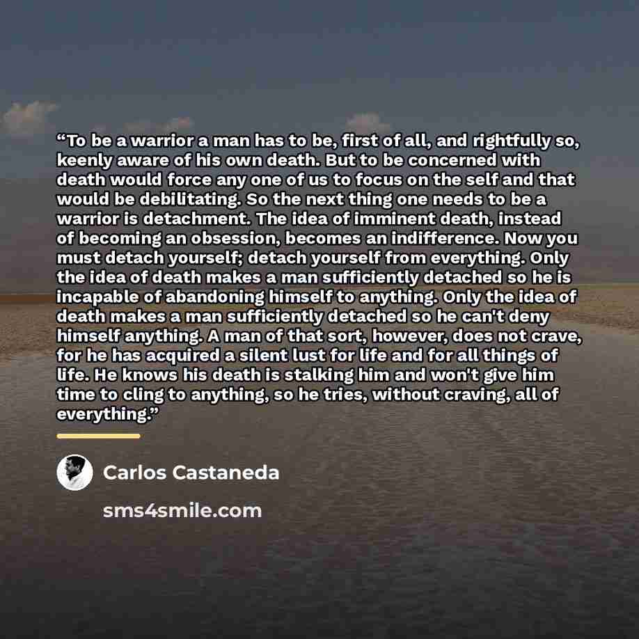 “To be a warrior a man has to be, first of all, and rightfully so, keenly aware of his own death. But to be concerned with death would force any one of us to focus on the self and that would be debilitating. So the next thing one needs to be a warrior is detachment. The idea of imminent death…” quote by Carlos Castaneda
