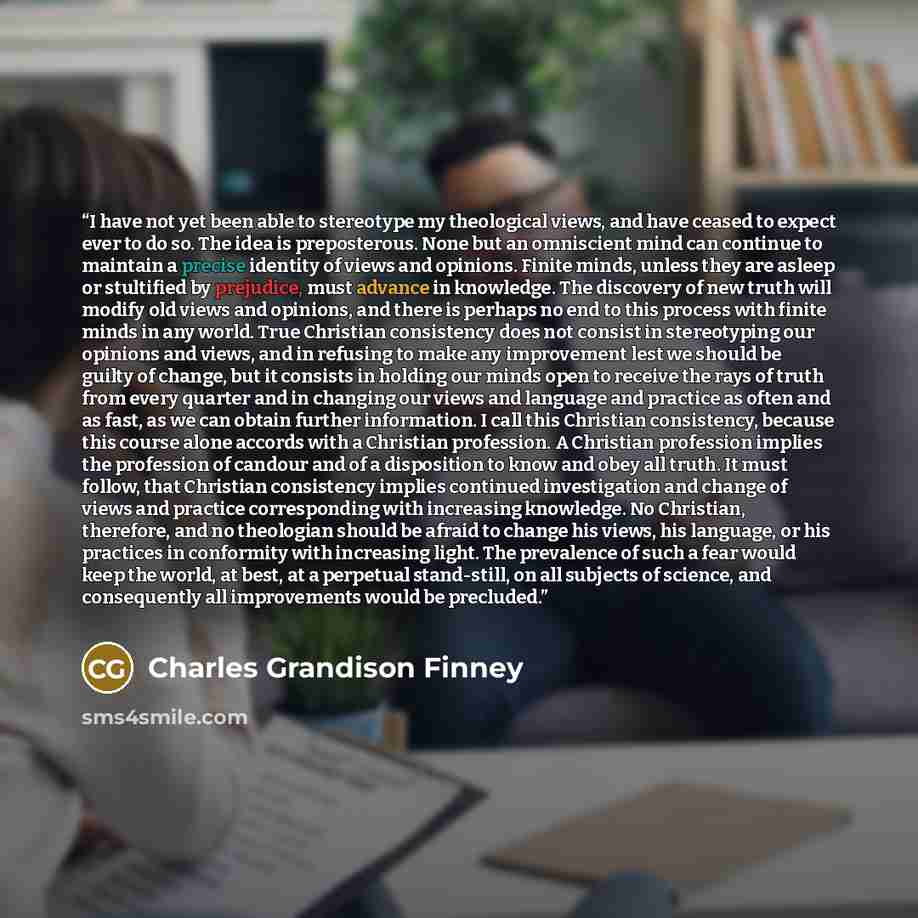 “I have not yet been able to stereotype my theological views, and have ceased to expect ever to do so. The idea is preposterous. None but an omniscient mind can continue to maintain a precise identity of views and opinions. Finite minds, unless they are asleep or stultified by prejudice, must…” quote by Charles Grandison Finney