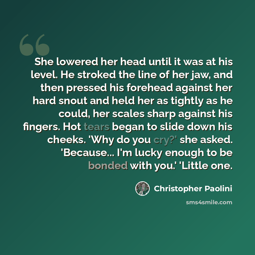 “She lowered her head until it was at his level. He stroked the line of her jaw, and then pressed his forehead against her hard snout and held her as tightly as he could, her scales sharp against his fingers. Hot tears began to slide down his cheeks. 'Why do you cry?' she asked. 'Because... I'm…” quote by Christopher Paolini