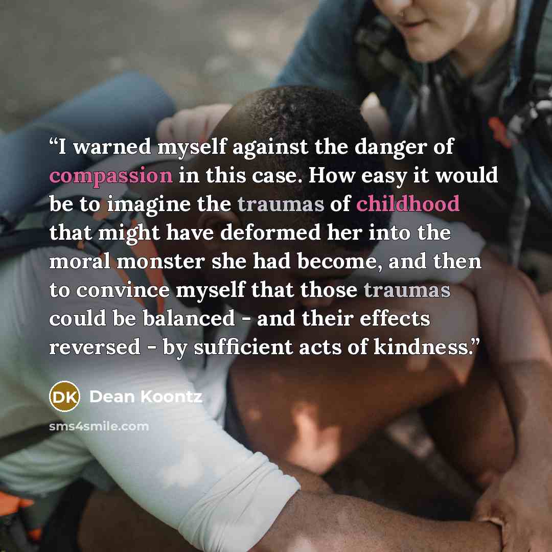 “I warned myself against the danger of compassion in this case. How easy it would be to imagine the traumas of childhood that might have deformed her into the moral monster she had become, and then to convince myself that those traumas could be balanced - and their effects reversed - by sufficient…” quote by Dean Koontz