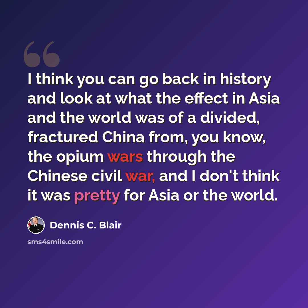 “I think you can go back in history and look at what the effect in Asia and the world was of a divided, fractured China from, you know, the opium wars through the Chinese civil war, and I don't think it was pretty for Asia or the world.” quote by Dennis C. Blair