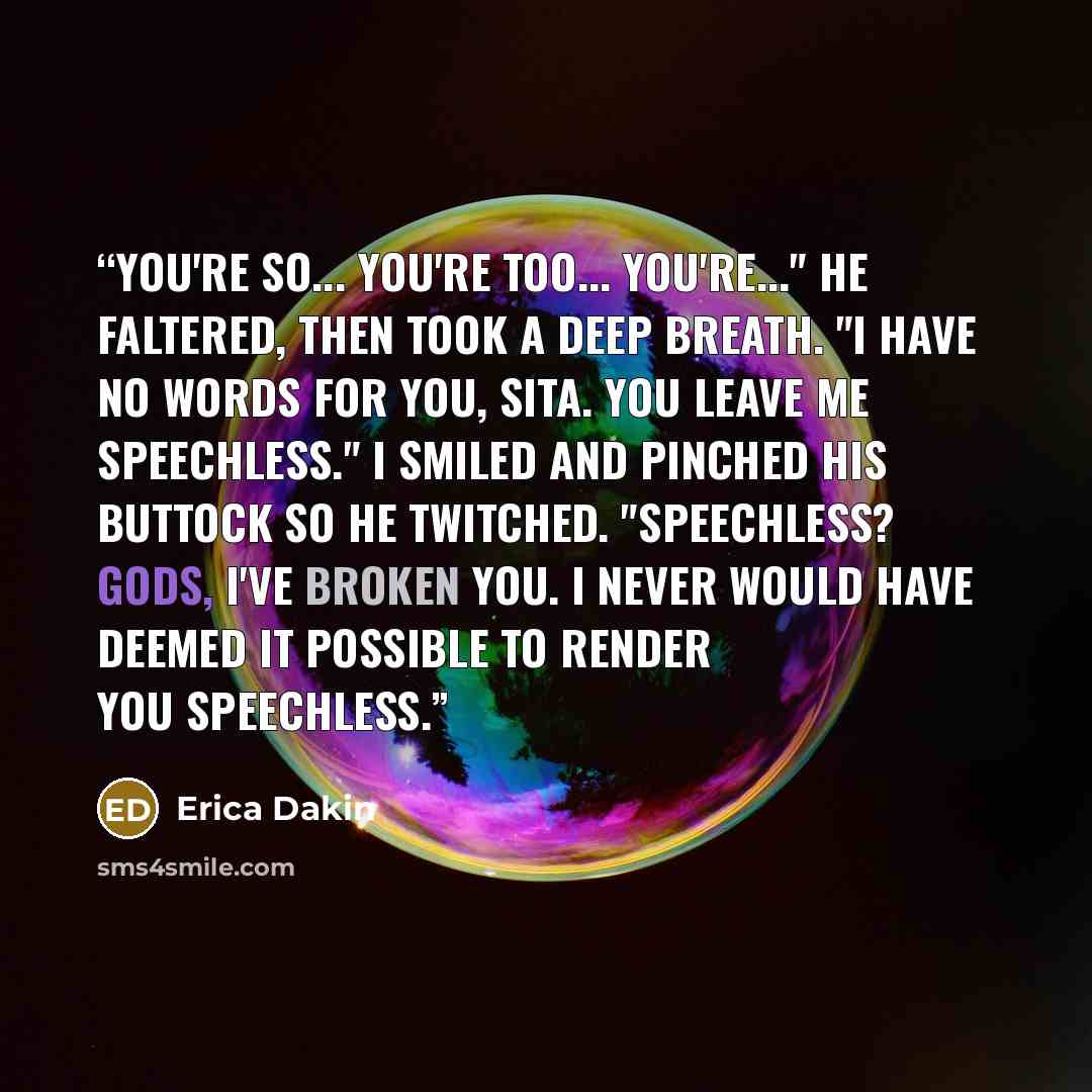 “You're so... You're too... You're..." He faltered, then took a deep breath. "I have no words for you, Sita. You leave me speechless." I smiled and pinched his buttock so he twitched. "Speechless? Gods, I've broken you. I never would have deemed it possible to render you speechless.” quote by Erica Dakin