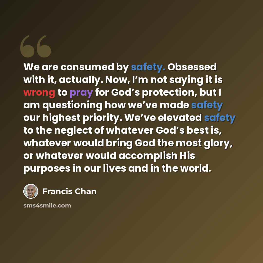“We are consumed by safety. Obsessed with it, actually. Now, I’m not saying it is wrong to pray for God’s protection, but I am questioning how we’ve made safety our highest priority. We’ve elevated safety to the neglect of whatever God’s best is, whatever would bring God the most glory, or whatever…” quote by Francis Chan