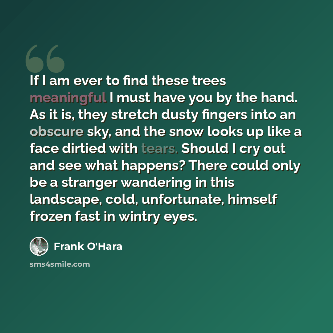 “If I am ever to find these trees meaningful I must have you by the hand. As it is, they stretch dusty fingers into an obscure sky, and the snow looks up like a face dirtied with tears. Should I cry out and see what happens? There could only be a stranger wandering in this landscape, cold…” quote by Frank O'Hara