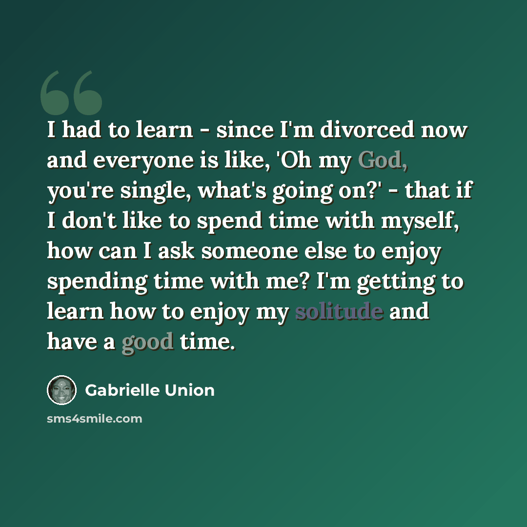 “I had to learn - since I'm divorced now and everyone is like, 'Oh my God, you're single, what's going on?' - that if I don't like to spend time with myself, how can I ask someone else to enjoy spending time with me? I'm getting to learn how to enjoy my solitude and have a good time.” quote by Gabrielle Union