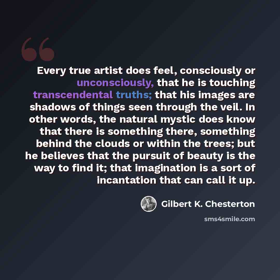 “Every true artist does feel, consciously or unconsciously, that he is touching transcendental truths; that his images are shadows of things seen through the veil. In other words, the natural mystic does know that there is something there, something behind the clouds or within the trees; but he…” quote by Gilbert K. Chesterton