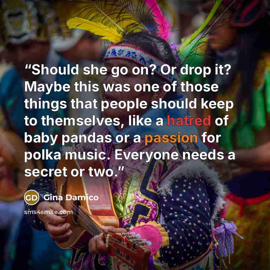 “Should she go on? Or drop it? Maybe this was one of those things that people should keep to themselves, like a hatred of baby pandas or a passion for polka music. Everyone needs a secret or two.” quote by Gina Damico
