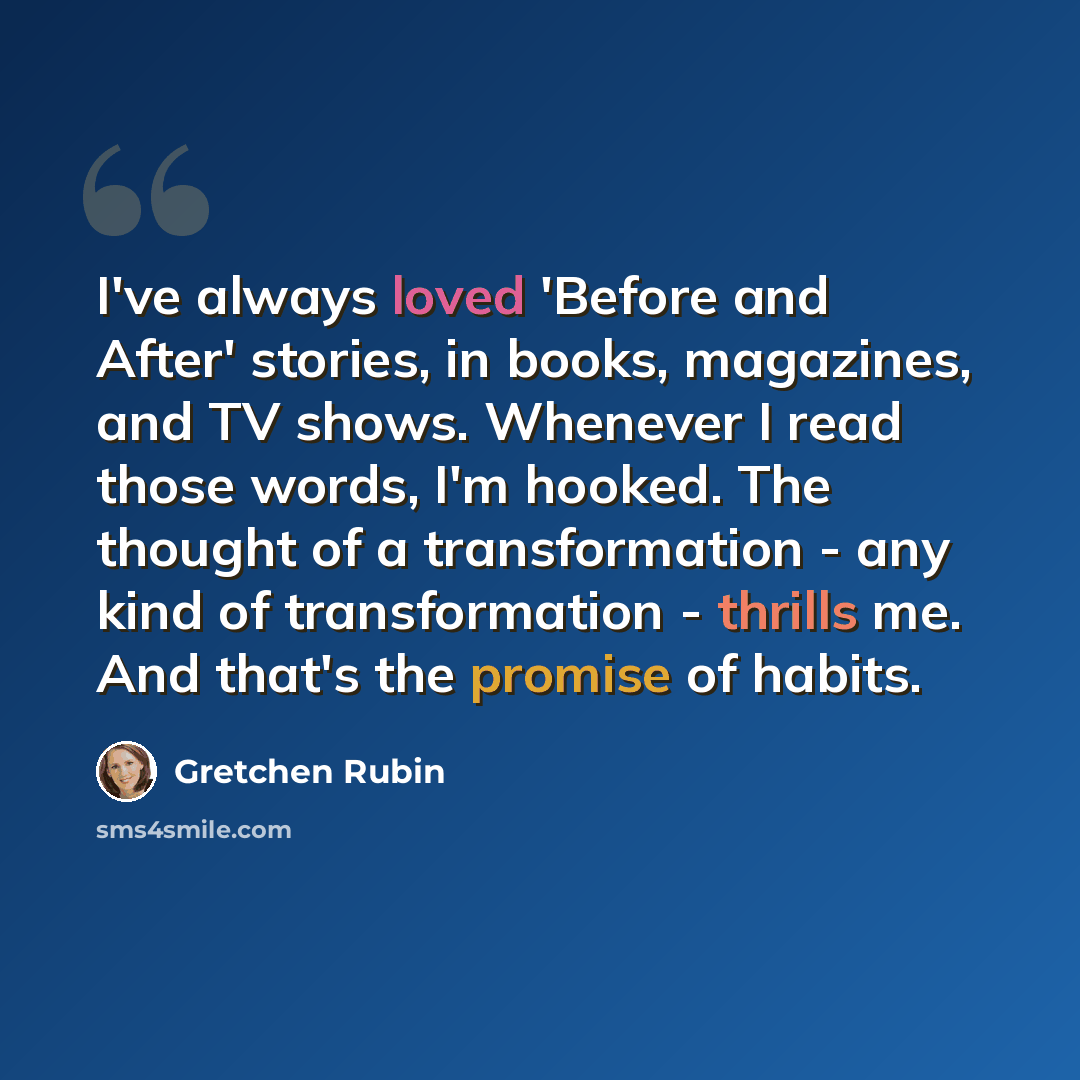 “I've always loved 'Before and After' stories, in books, magazines, and TV shows. Whenever I read those words, I'm hooked. The thought of a transformation - any kind of transformation - thrills me. And that's the promise of habits.” quote by Gretchen Rubin
